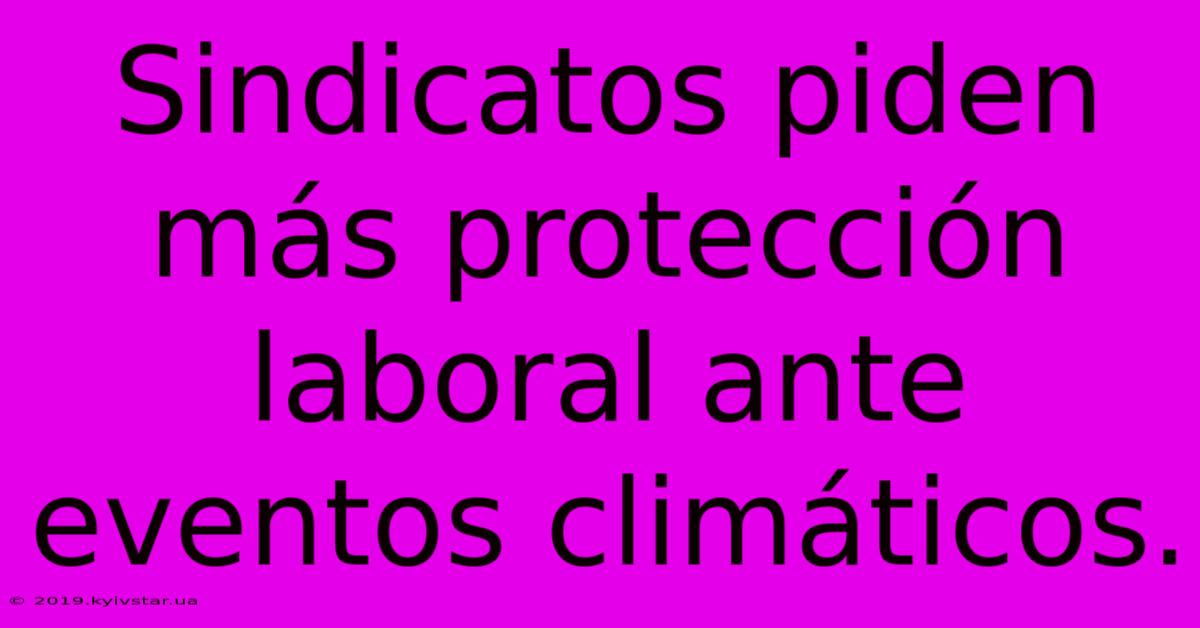 Sindicatos Piden Más Protección Laboral Ante Eventos Climáticos.