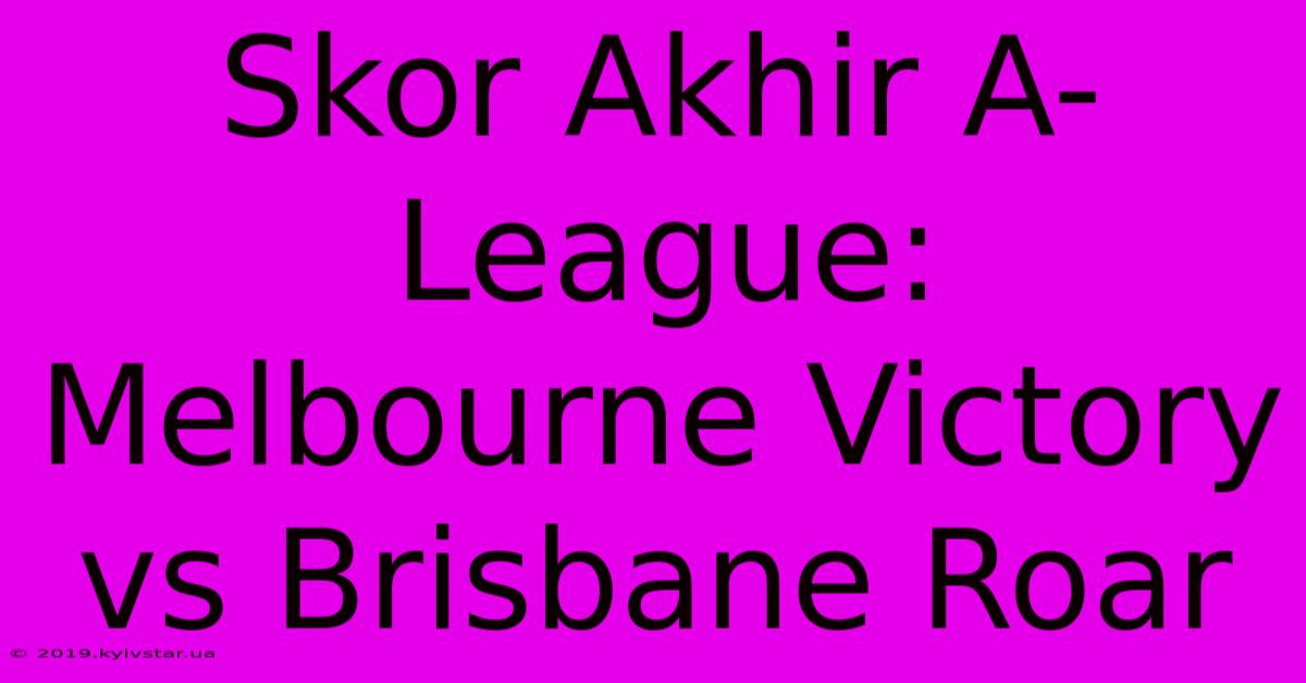 Skor Akhir A-League: Melbourne Victory Vs Brisbane Roar