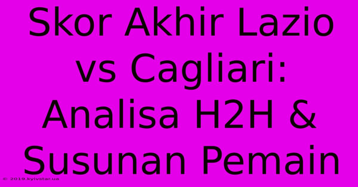 Skor Akhir Lazio Vs Cagliari: Analisa H2H & Susunan Pemain