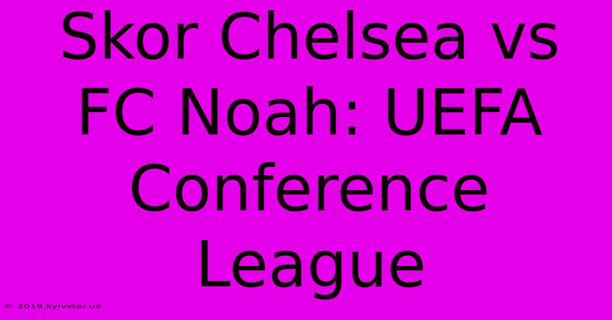 Skor Chelsea Vs FC Noah: UEFA Conference League