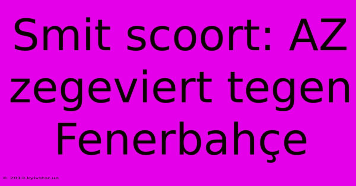 Smit Scoort: AZ Zegeviert Tegen Fenerbahçe 