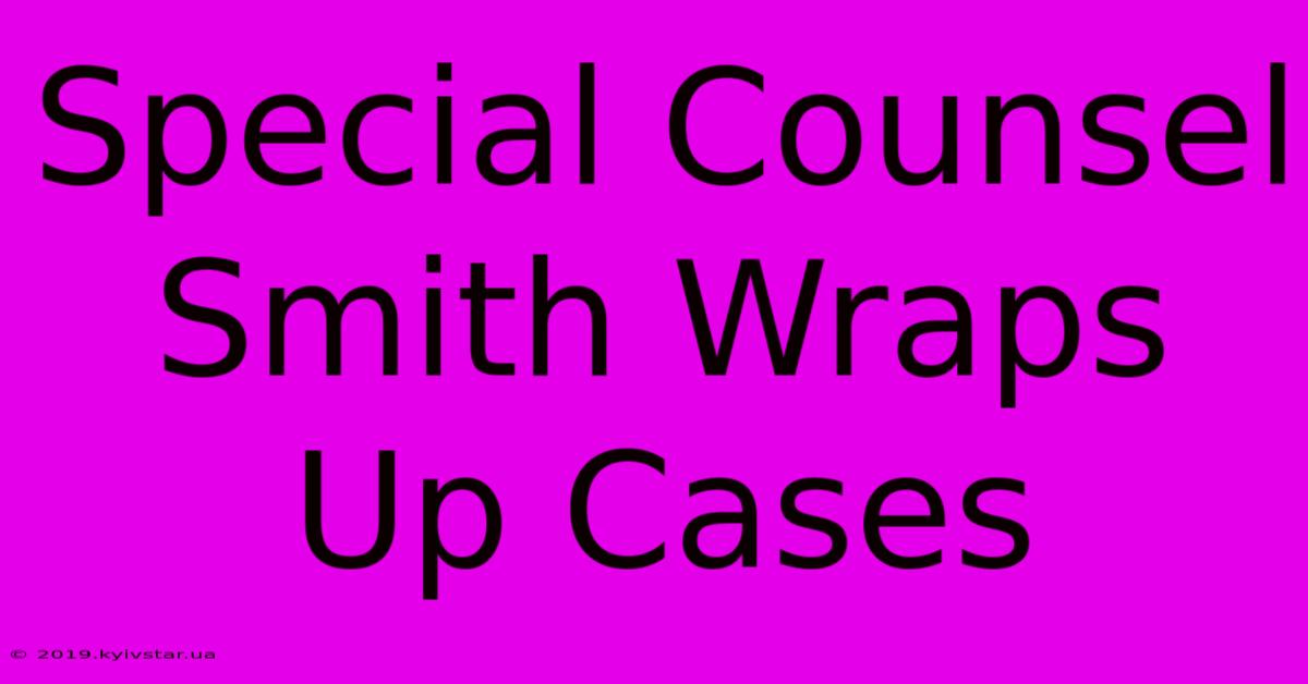 Special Counsel Smith Wraps Up Cases