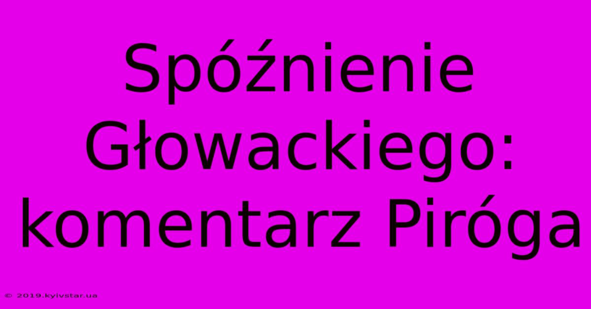 Spóźnienie Głowackiego: Komentarz Piróga