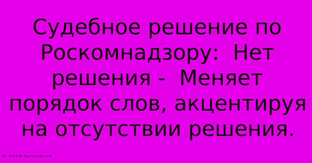 Судебное Решение По Роскомнадзору:  Нет Решения -  Меняет Порядок Слов, Акцентируя На Отсутствии Решения.