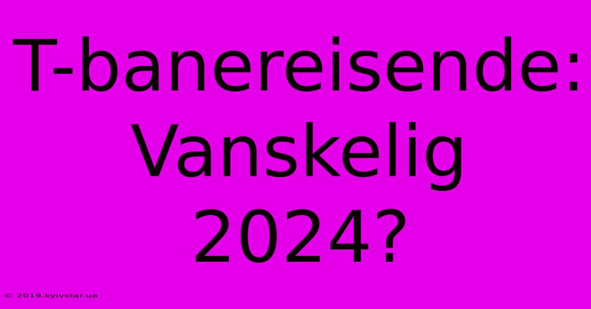 T-banereisende: Vanskelig 2024?