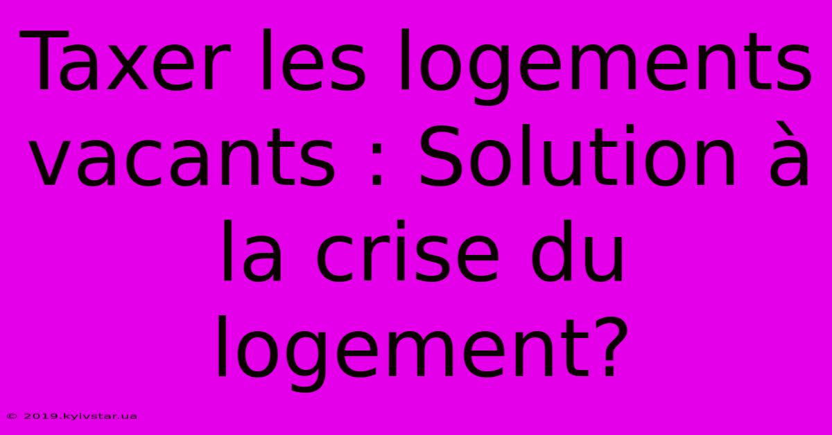 Taxer Les Logements Vacants : Solution À La Crise Du Logement?