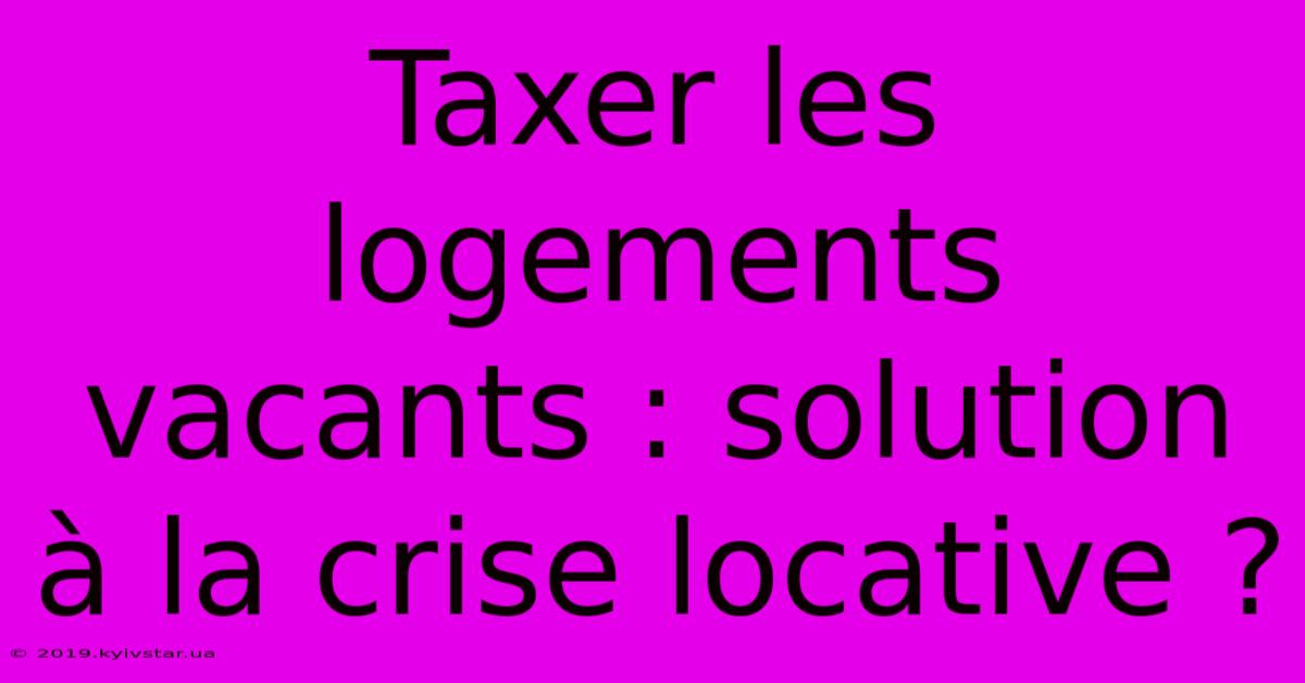 Taxer Les Logements Vacants : Solution À La Crise Locative ?