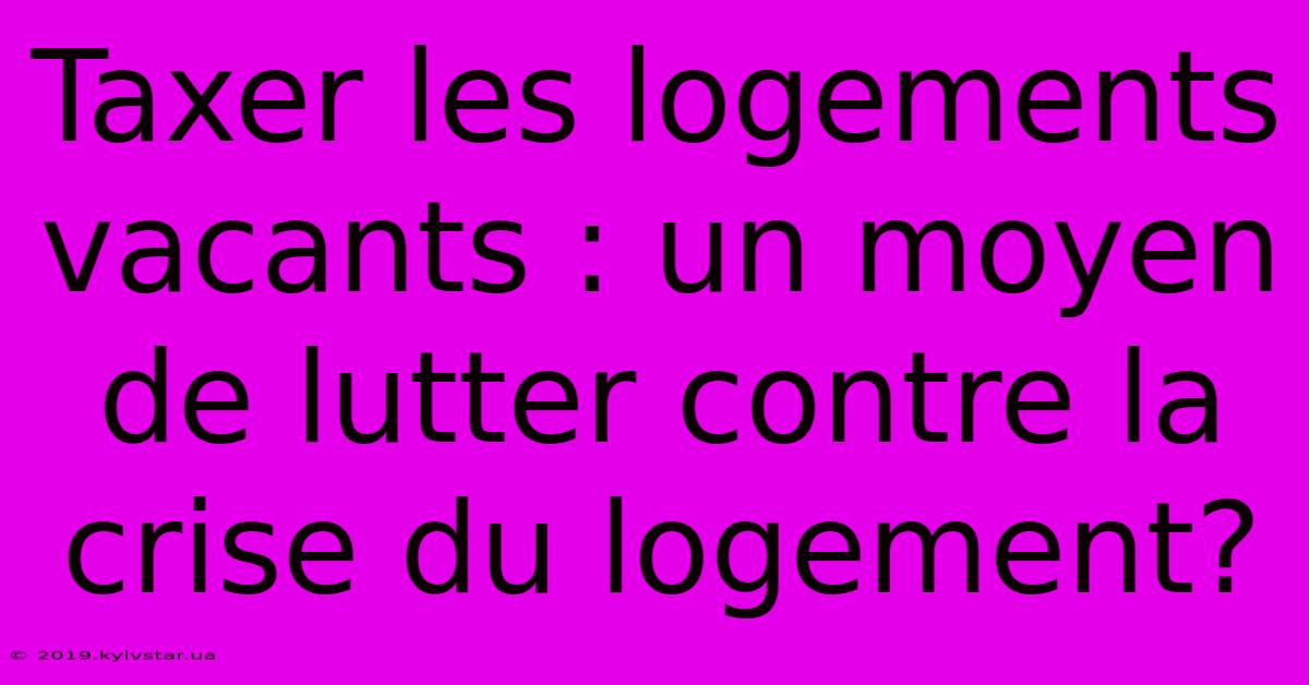 Taxer Les Logements Vacants : Un Moyen De Lutter Contre La Crise Du Logement? 