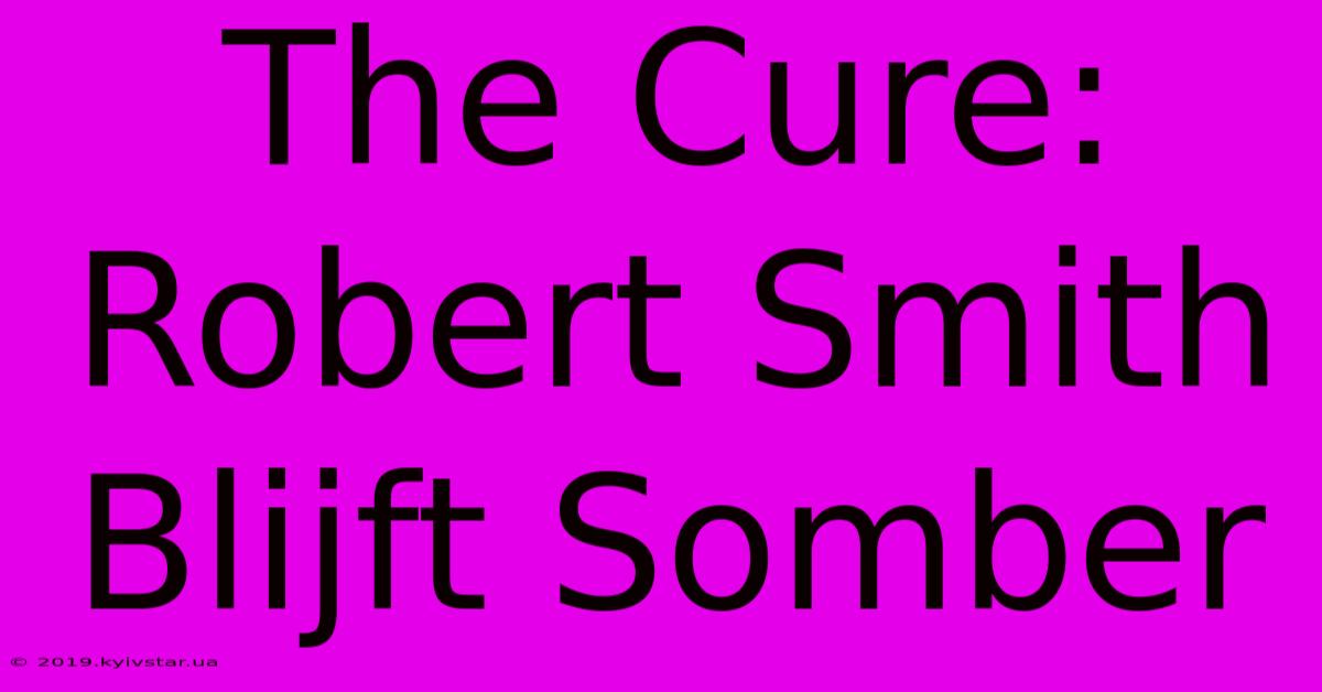 The Cure: Robert Smith Blijft Somber