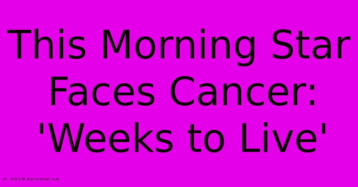 This Morning Star Faces Cancer: 'Weeks To Live'