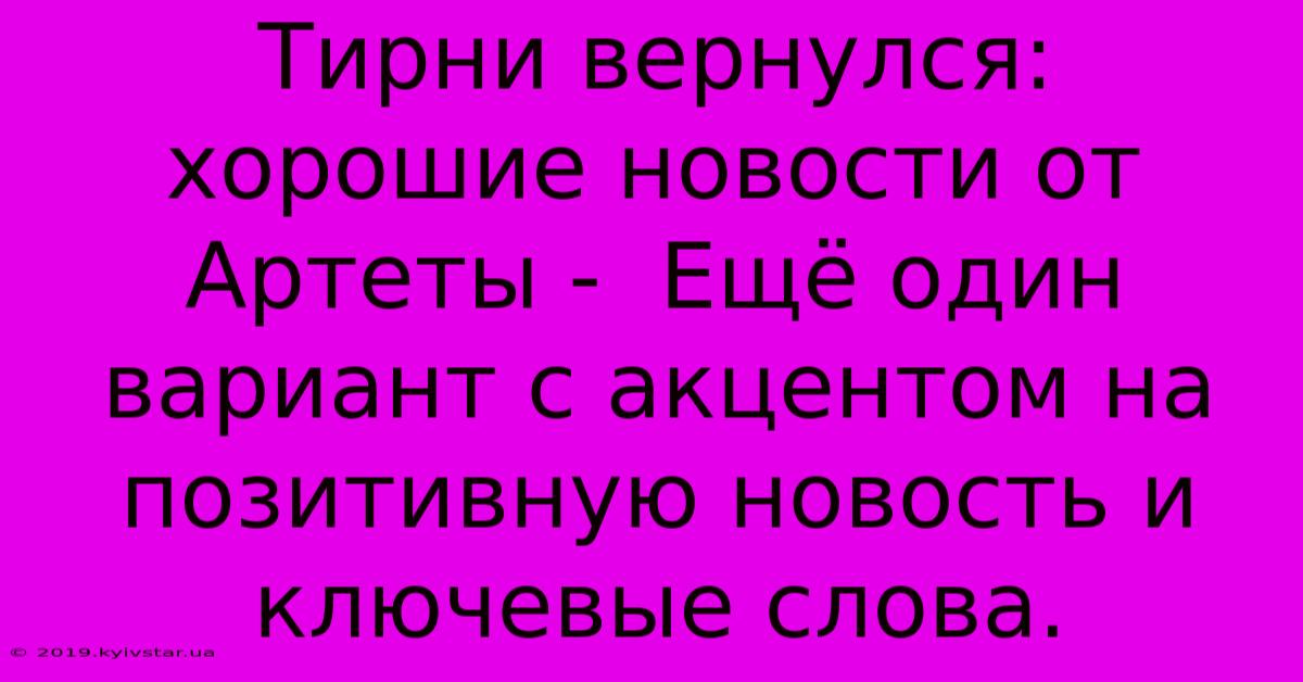 Тирни Вернулся:  Хорошие Новости От Артеты -  Ещё Один Вариант С Акцентом На Позитивную Новость И Ключевые Слова.