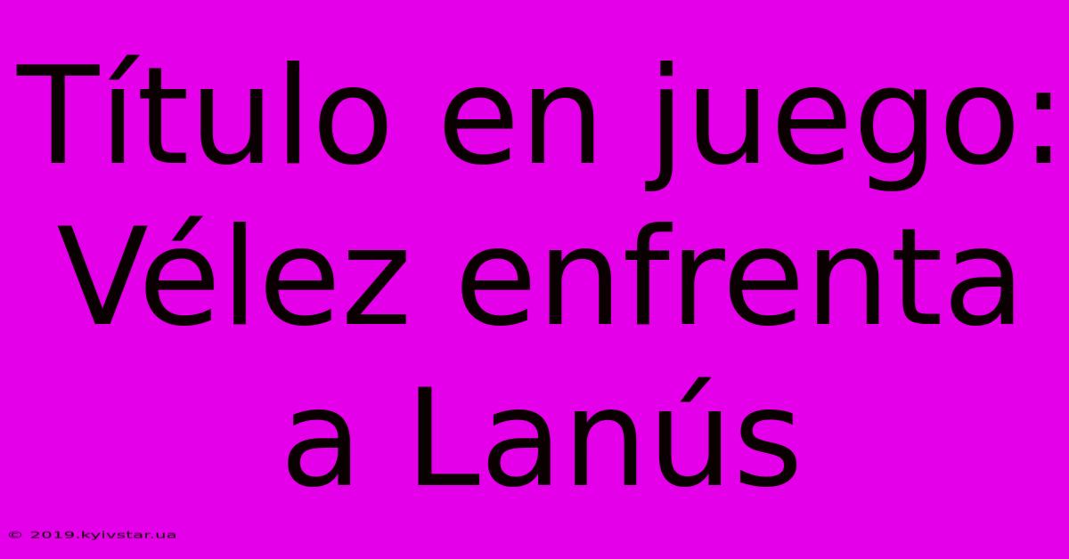 Título En Juego: Vélez Enfrenta A Lanús