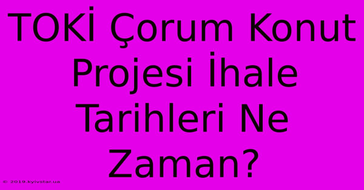 TOKİ Çorum Konut Projesi İhale Tarihleri Ne Zaman?