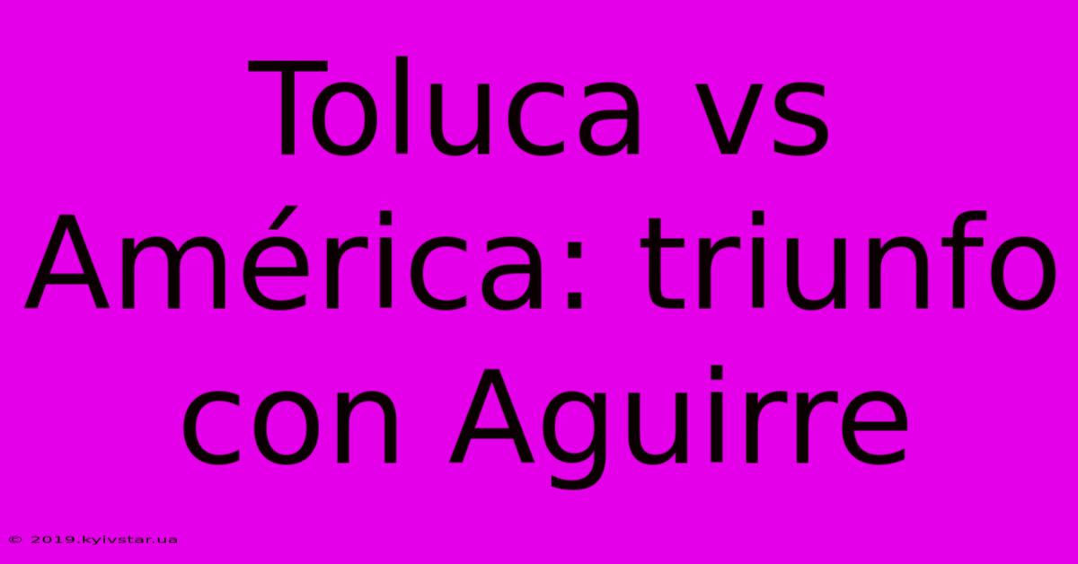 Toluca Vs América: Triunfo Con Aguirre