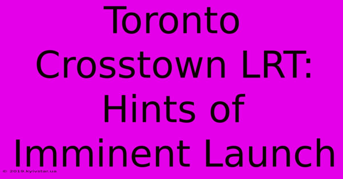 Toronto Crosstown LRT: Hints Of Imminent Launch