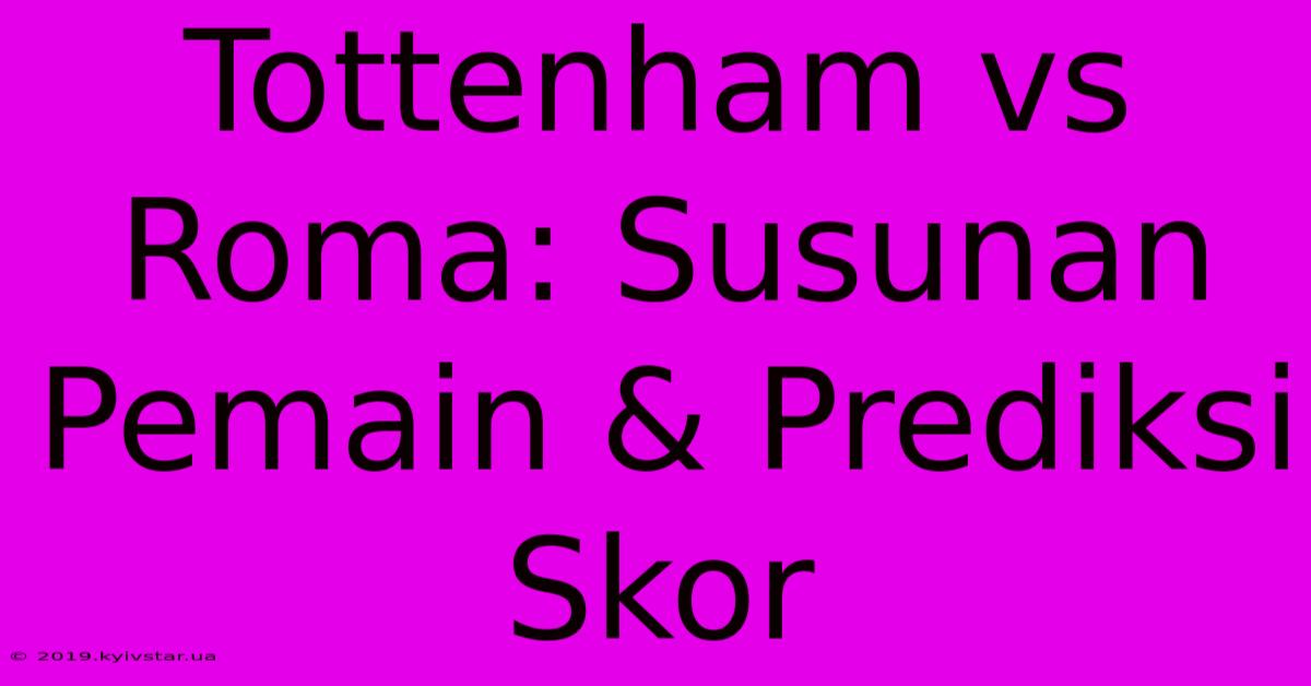 Tottenham Vs Roma: Susunan Pemain & Prediksi Skor