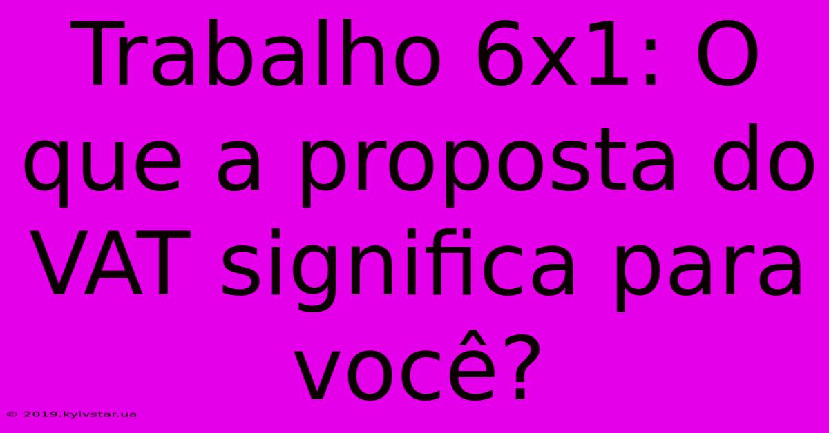 Trabalho 6x1: O Que A Proposta Do VAT Significa Para Você? 