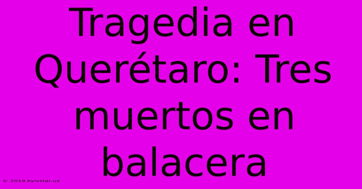 Tragedia En Querétaro: Tres Muertos En Balacera