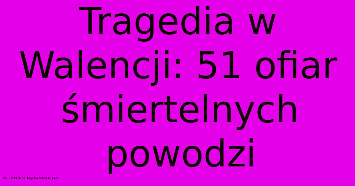 Tragedia W Walencji: 51 Ofiar Śmiertelnych Powodzi