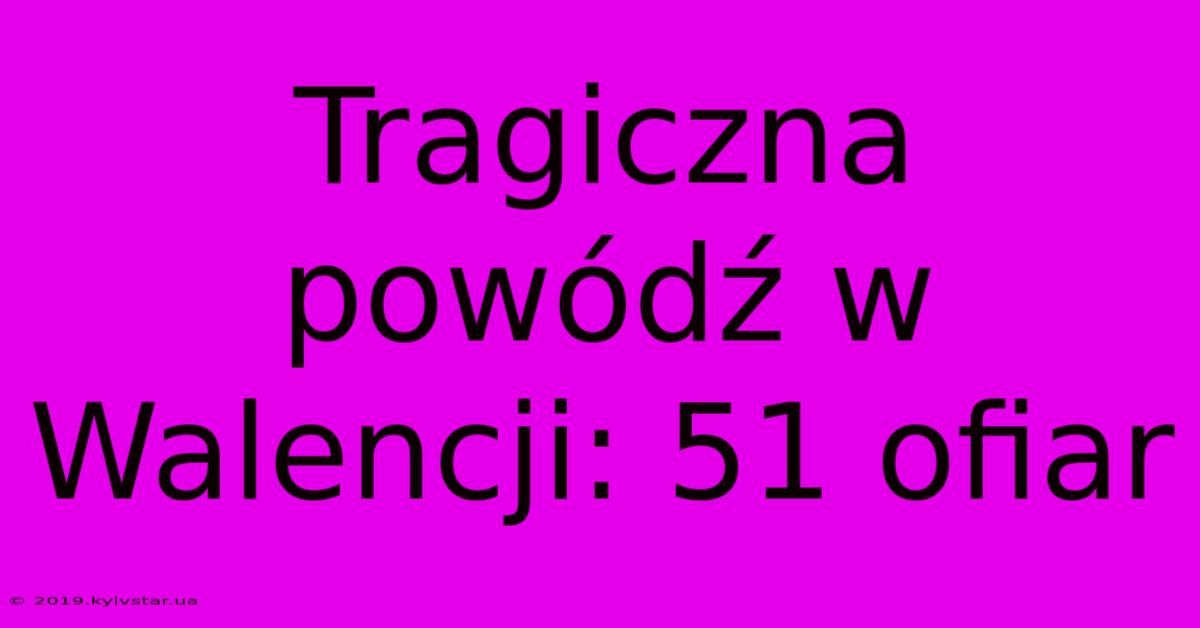 Tragiczna Powódź W Walencji: 51 Ofiar 