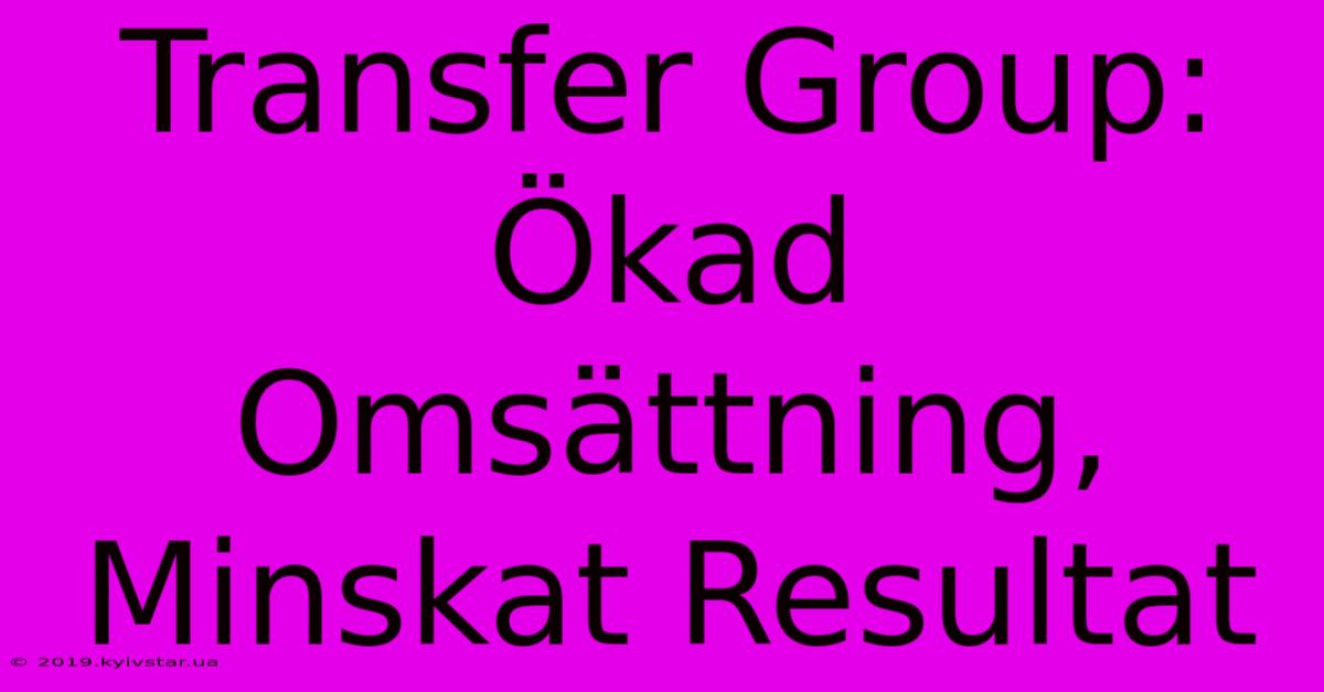 Transfer Group: Ökad Omsättning, Minskat Resultat