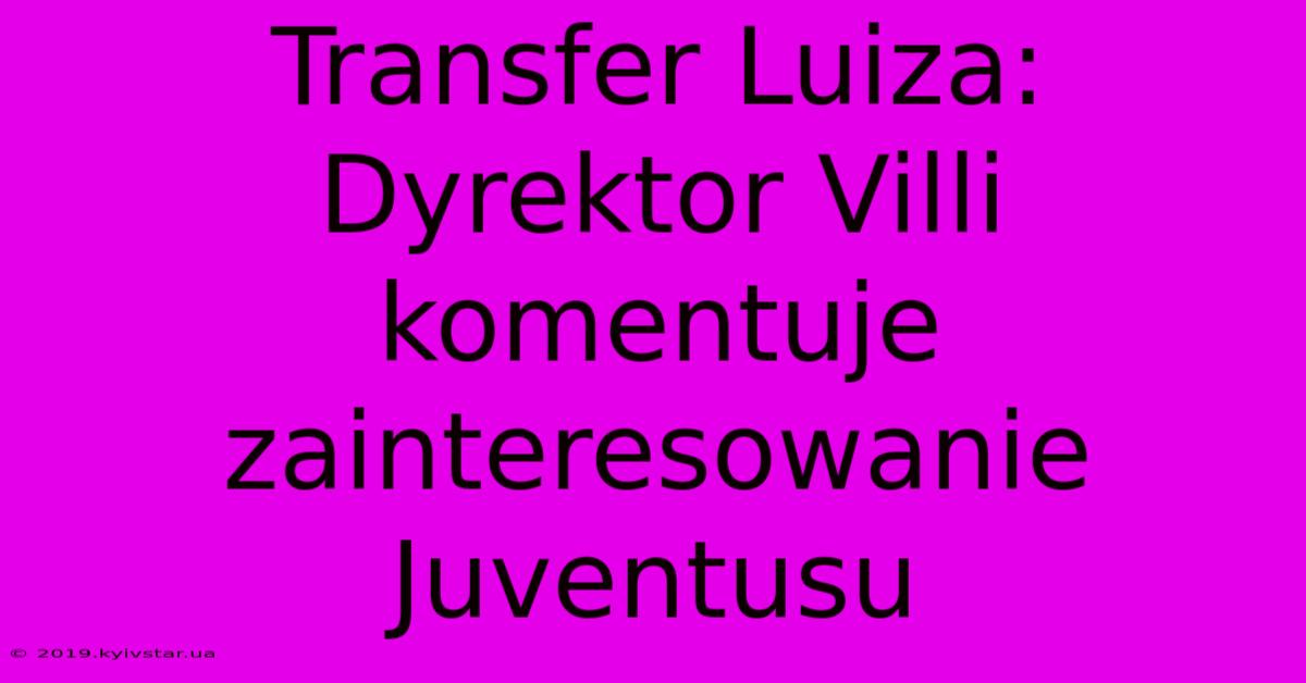 Transfer Luiza: Dyrektor Villi Komentuje Zainteresowanie Juventusu