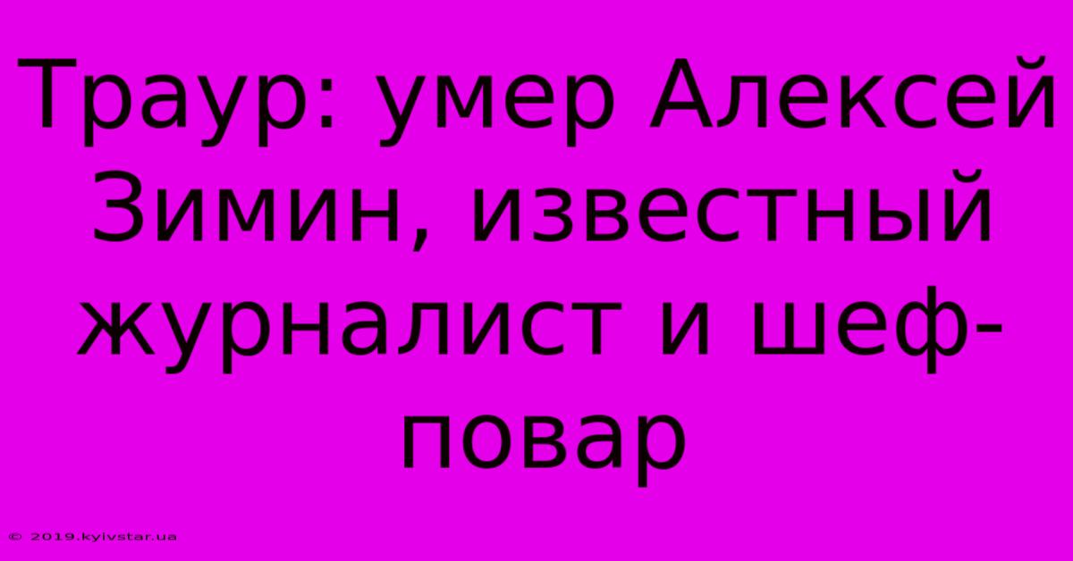 Траур: Умер Алексей Зимин, Известный Журналист И Шеф-повар 