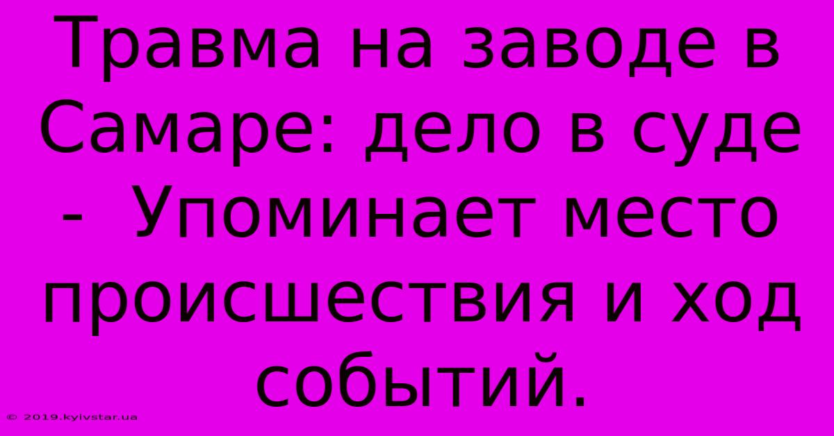 Травма На Заводе В Самаре: Дело В Суде -  Упоминает Место Происшествия И Ход Событий.