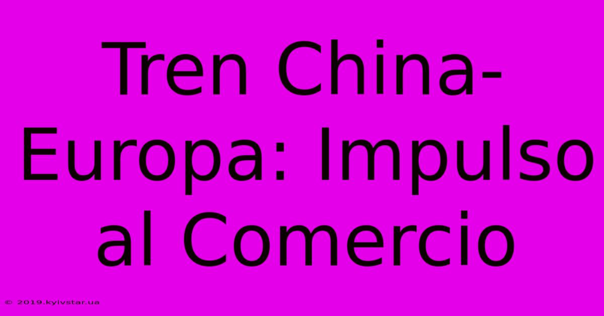 Tren China-Europa: Impulso Al Comercio