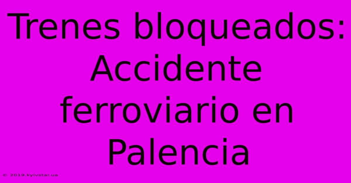 Trenes Bloqueados: Accidente Ferroviario En Palencia