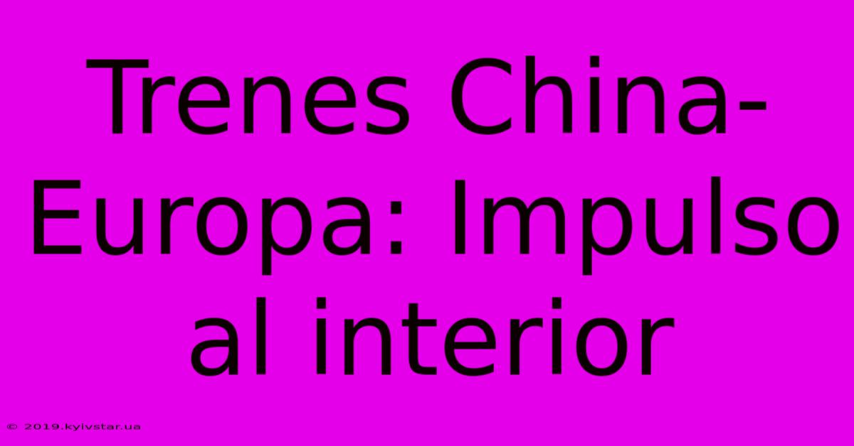 Trenes China-Europa: Impulso Al Interior