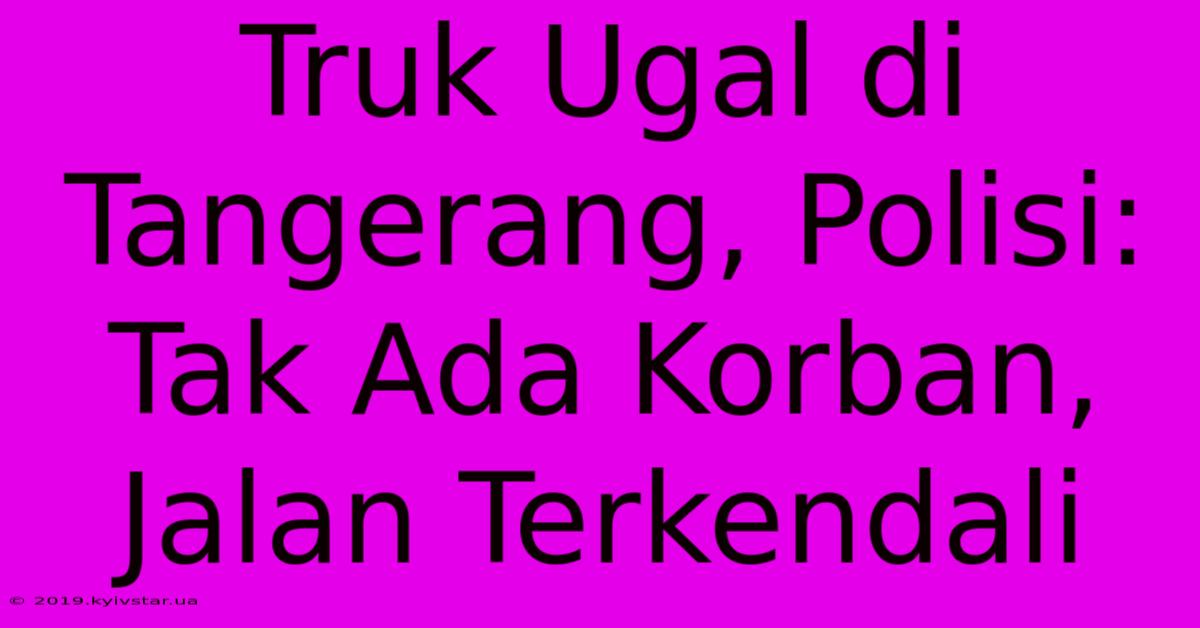 Truk Ugal Di Tangerang, Polisi: Tak Ada Korban, Jalan Terkendali 