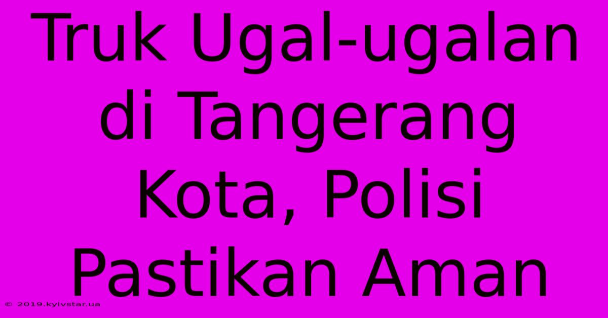 Truk Ugal-ugalan Di Tangerang Kota, Polisi Pastikan Aman