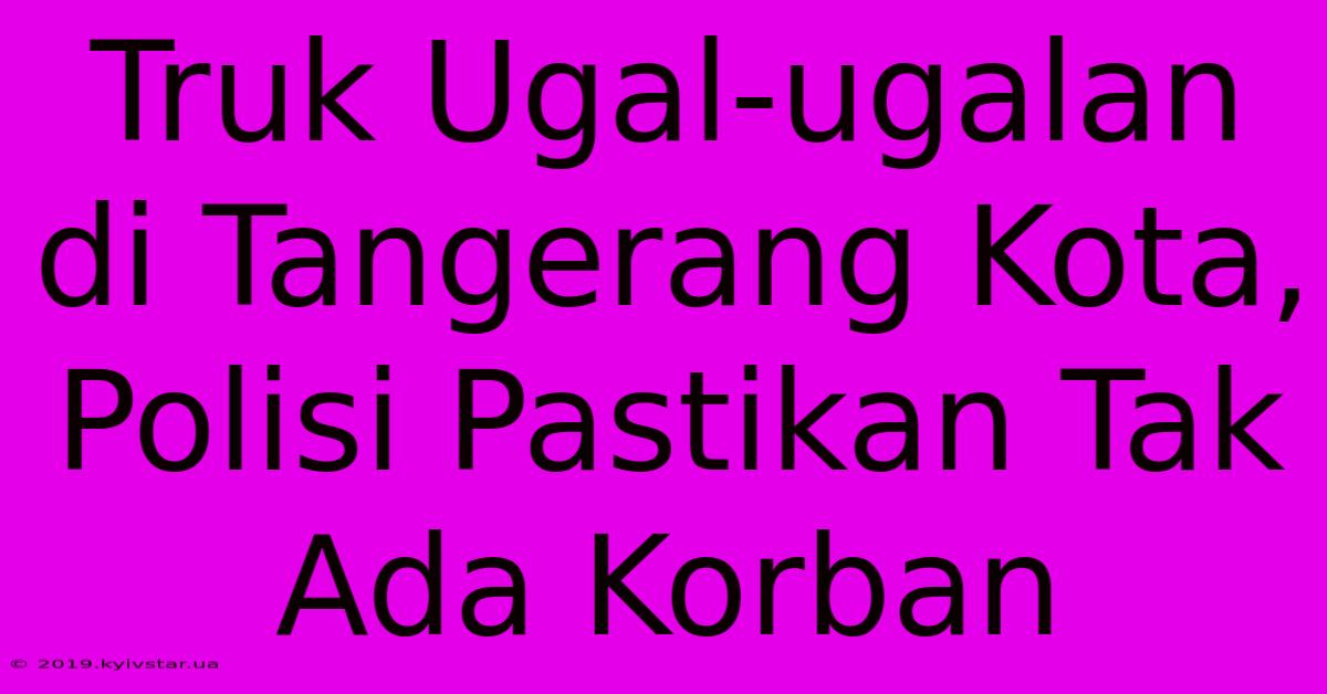 Truk Ugal-ugalan Di Tangerang Kota, Polisi Pastikan Tak Ada Korban