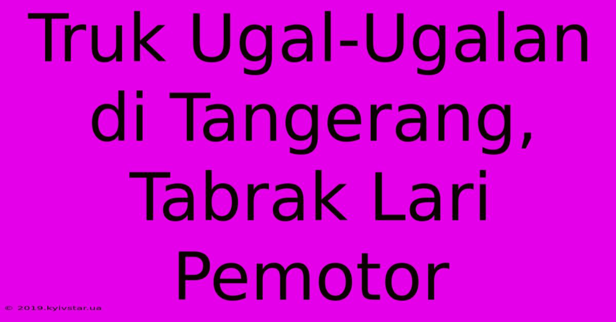 Truk Ugal-Ugalan Di Tangerang, Tabrak Lari Pemotor 