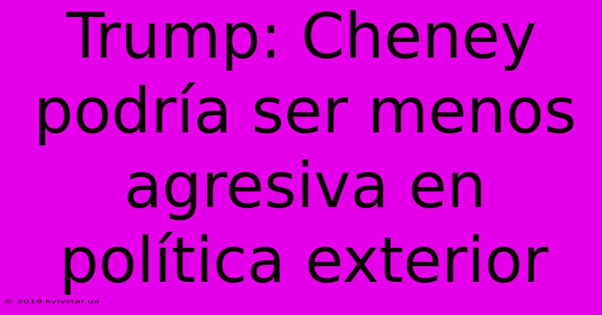 Trump: Cheney Podría Ser Menos Agresiva En Política Exterior