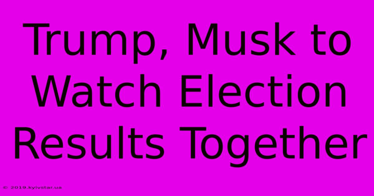 Trump, Musk To Watch Election Results Together