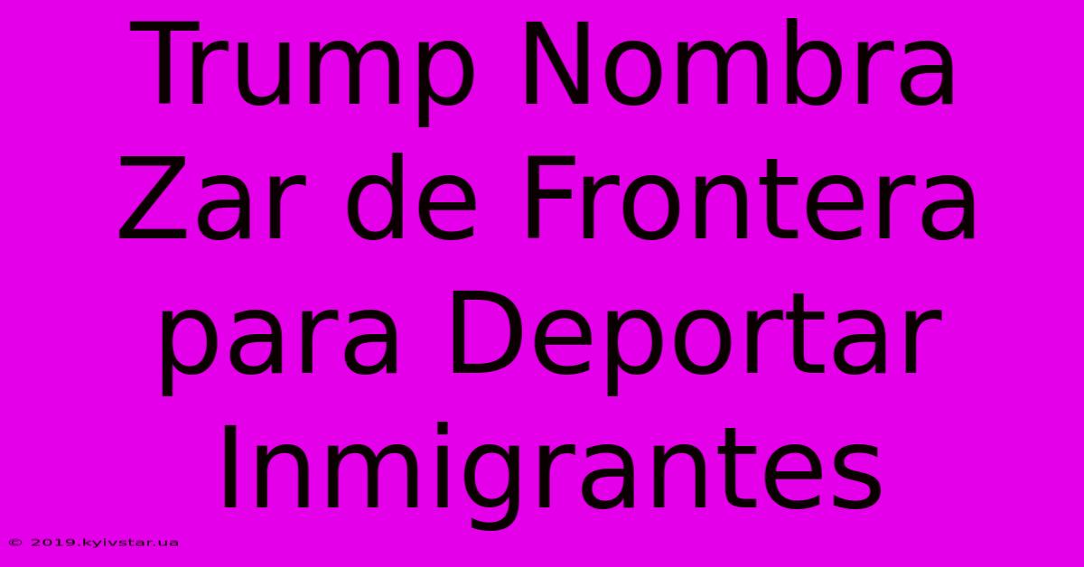 Trump Nombra Zar De Frontera Para Deportar Inmigrantes