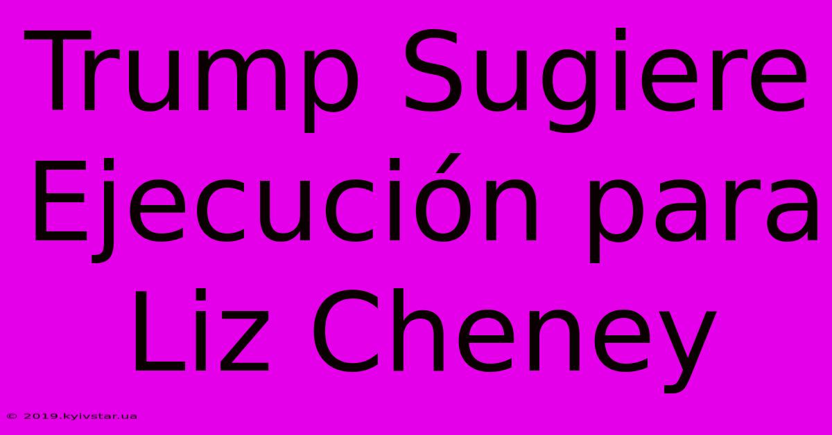 Trump Sugiere Ejecución Para Liz Cheney