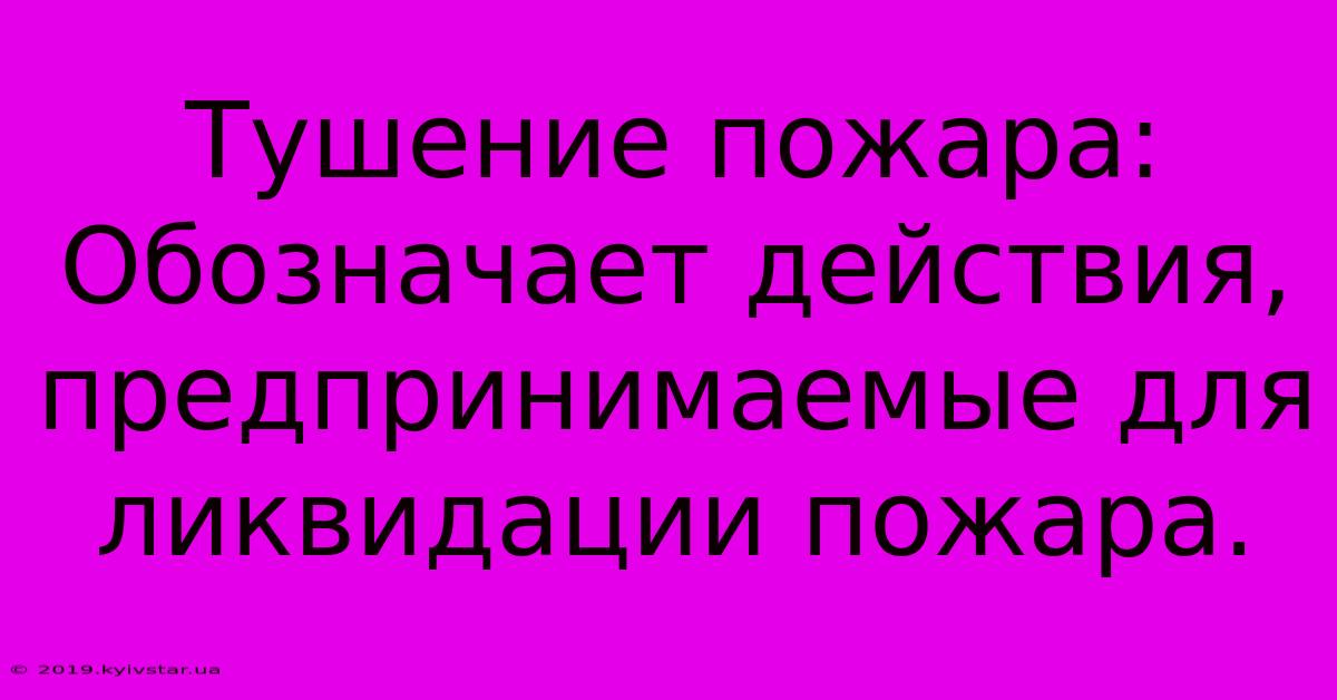 Тушение Пожара:  Обозначает Действия, Предпринимаемые Для Ликвидации Пожара.