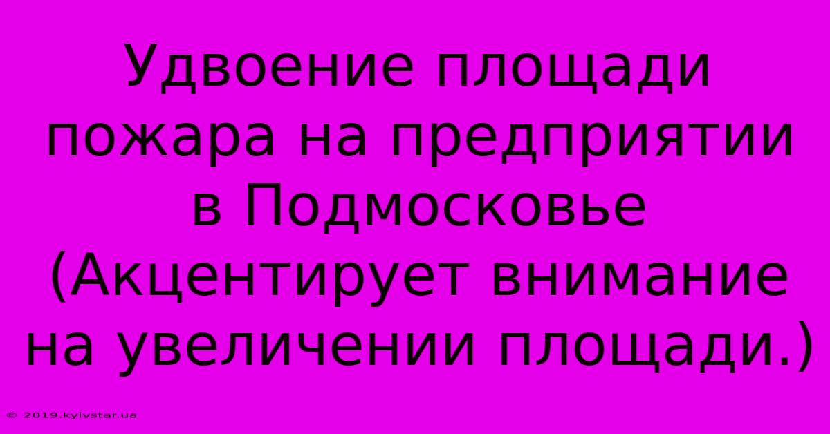 Удвоение Площади Пожара На Предприятии В Подмосковье (Акцентирует Внимание На Увеличении Площади.)