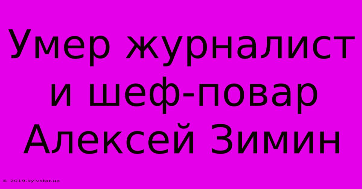 Умер Журналист И Шеф-повар Алексей Зимин