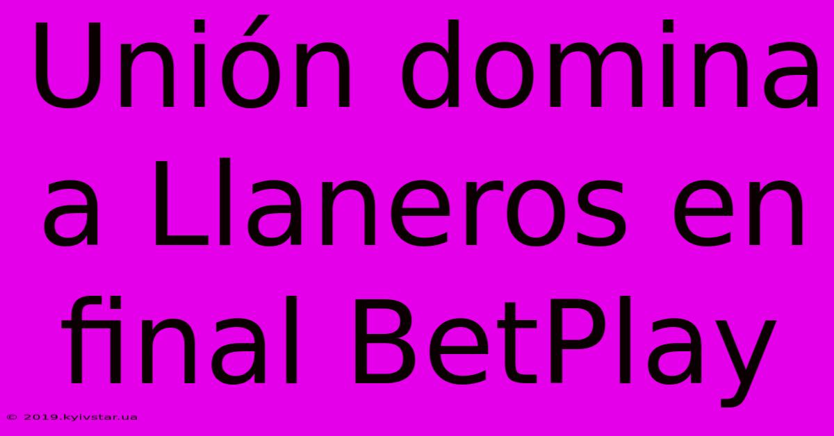 Unión Domina A Llaneros En Final BetPlay