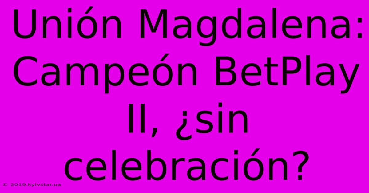 Unión Magdalena: Campeón BetPlay II, ¿sin Celebración?