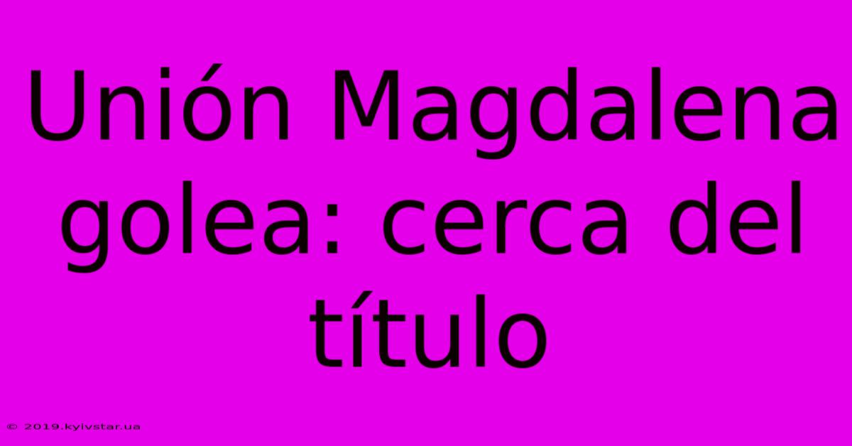 Unión Magdalena Golea: Cerca Del Título