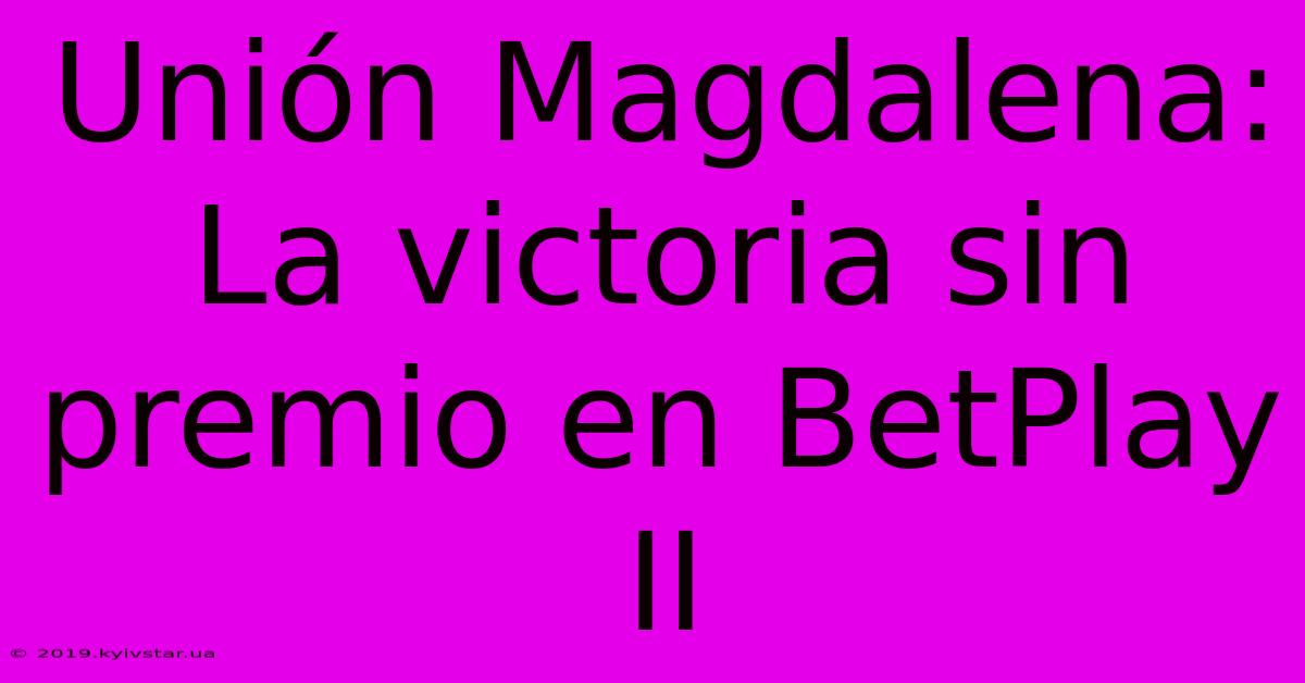 Unión Magdalena: La Victoria Sin Premio En BetPlay II