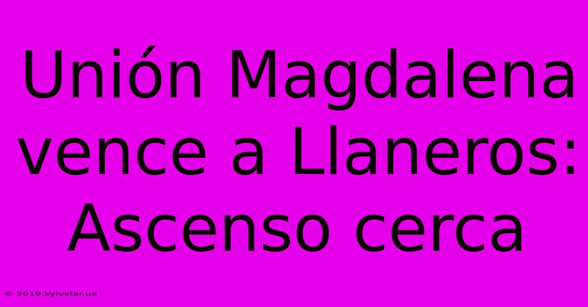 Unión Magdalena Vence A Llaneros: Ascenso Cerca