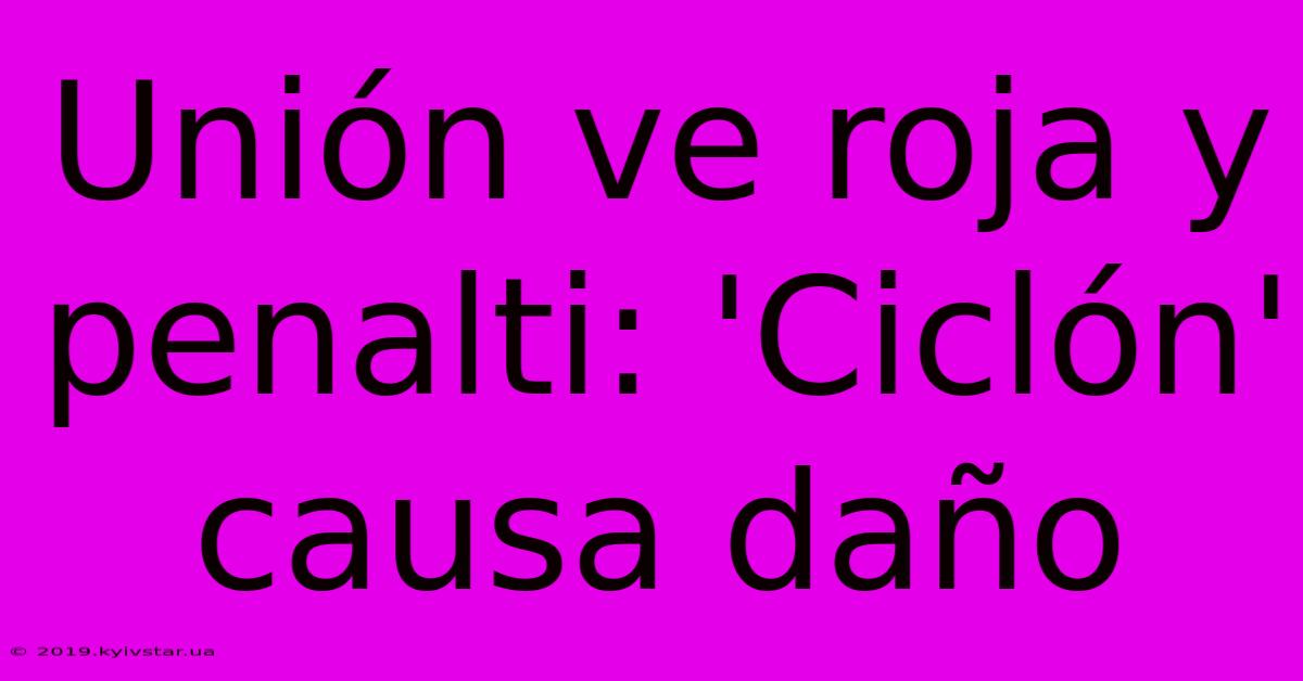 Unión Ve Roja Y Penalti: 'Ciclón' Causa Daño 