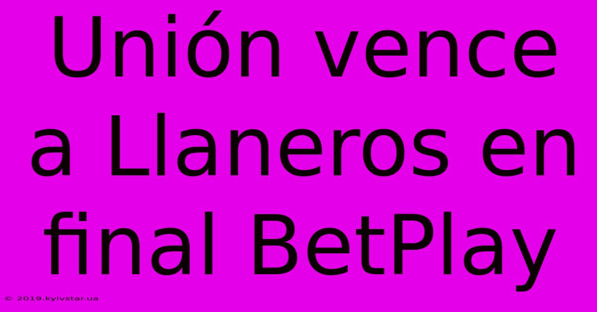 Unión Vence A Llaneros En Final BetPlay