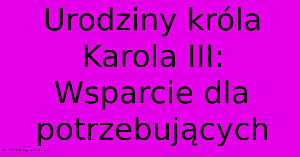 Urodziny Króla Karola III: Wsparcie Dla Potrzebujących 